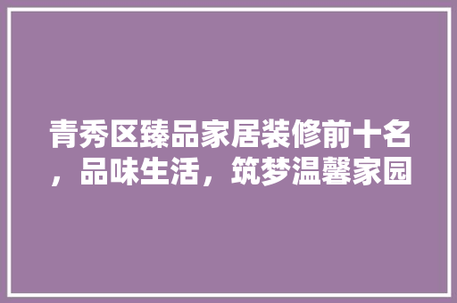 青秀区臻品家居装修前十名，品味生活，筑梦温馨家园