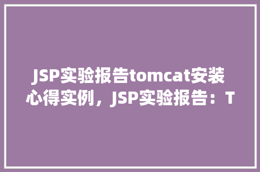 JSP实验报告tomcat安装心得实例，JSP实验报告：Tomcat安装心得实例