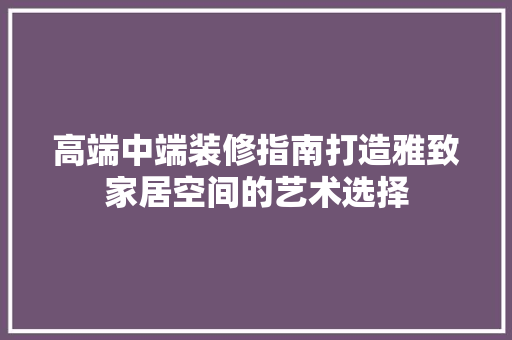 高端中端装修指南打造雅致家居空间的艺术选择