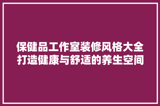 保健品工作室装修风格大全打造健康与舒适的养生空间