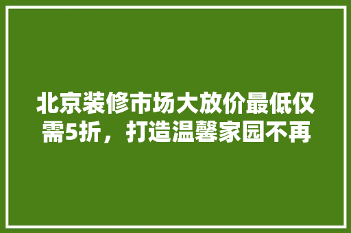 北京装修市场大放价最低仅需5折，打造温馨家园不再遥不可及！