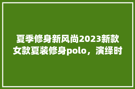 夏季修身新风尚2023新款女款夏装修身polo，演绎时尚与舒适的双重魅力
