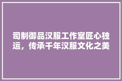 司制御品汉服工作室匠心独运，传承千年汉服文化之美