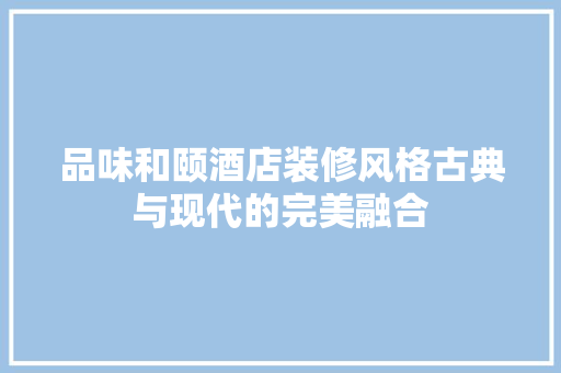 品味和颐酒店装修风格古典与现代的完美融合  第1张