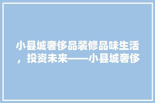 小县城奢侈品装修品味生活，投资未来——小县城奢侈品装修成本与价值