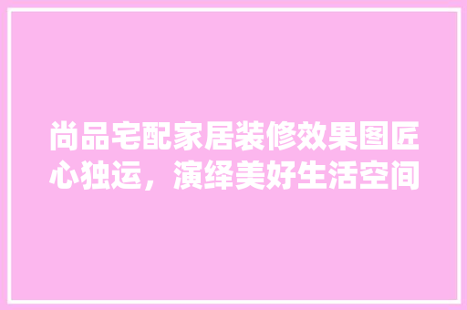 尚品宅配家居装修效果图匠心独运，演绎美好生活空间  第1张
