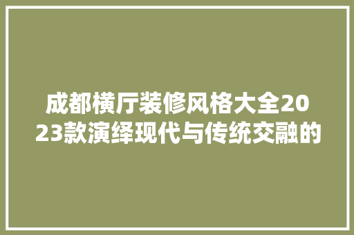 成都横厅装修风格大全2023款演绎现代与传统交融的家居美学
