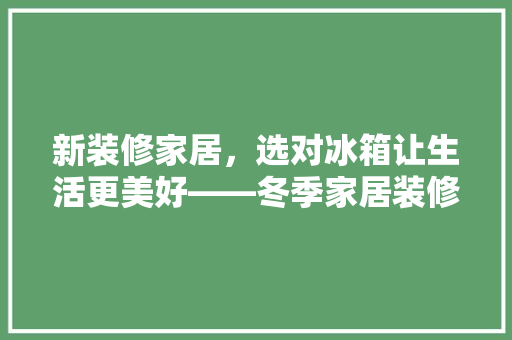 新装修家居，选对冰箱让生活更美好——冬季家居装修冰箱选购指南
