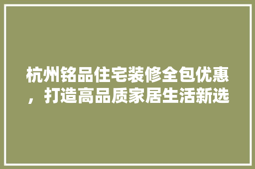 杭州铭品住宅装修全包优惠，打造高品质家居生活新选择
