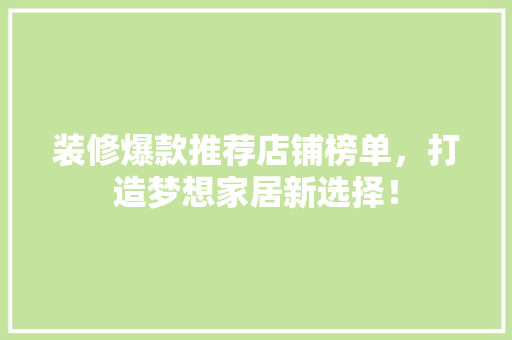 装修爆款推荐店铺榜单，打造梦想家居新选择！