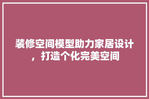 装修空间模型助力家居设计，打造个化完美空间  第1张
