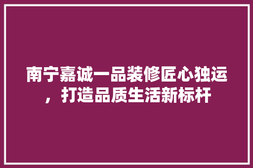 南宁嘉诚一品装修匠心独运，打造品质生活新标杆  第1张