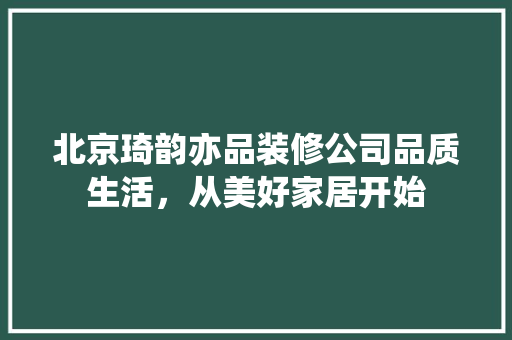 北京琦韵亦品装修公司品质生活，从美好家居开始