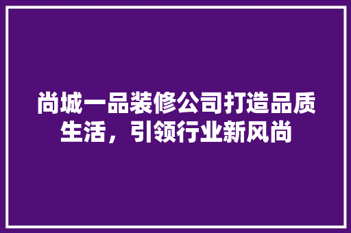 尚城一品装修公司打造品质生活，引领行业新风尚
