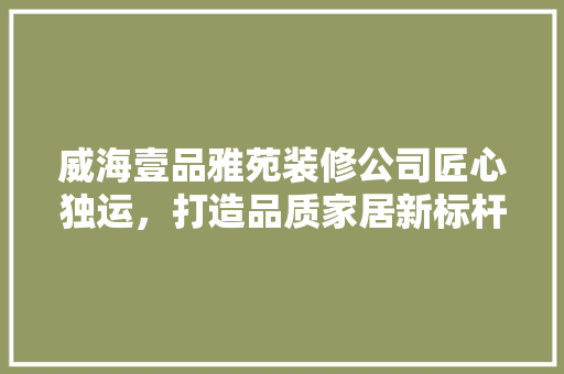 威海壹品雅苑装修公司匠心独运，打造品质家居新标杆