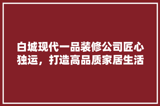 白城现代一品装修公司匠心独运，打造高品质家居生活  第1张