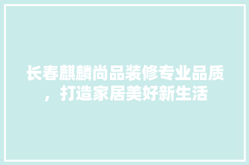 长春麒麟尚品装修专业品质，打造家居美好新生活  第1张