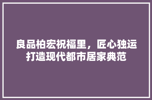 良品柏宏祝福里，匠心独运打造现代都市居家典范