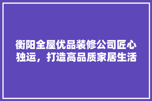 衡阳全屋优品装修公司匠心独运，打造高品质家居生活
