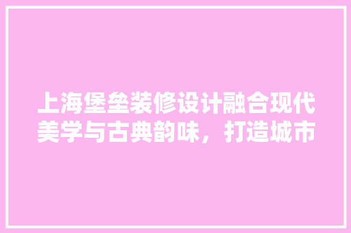 上海堡垒装修设计融合现代美学与古典韵味，打造城市新地标