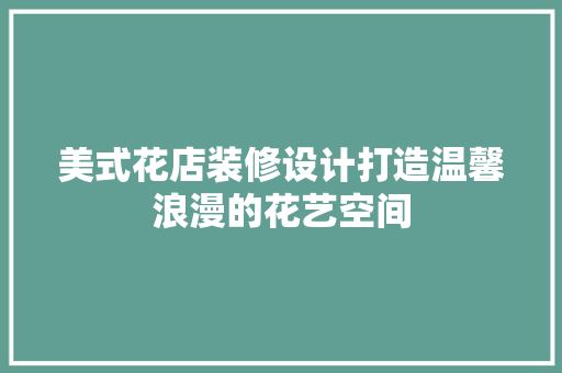 美式花店装修设计打造温馨浪漫的花艺空间