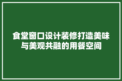食堂窗口设计装修打造美味与美观共融的用餐空间
