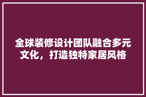 全球装修设计团队融合多元文化，打造独特家居风格