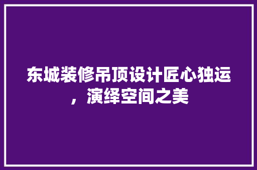东城装修吊顶设计匠心独运，演绎空间之美