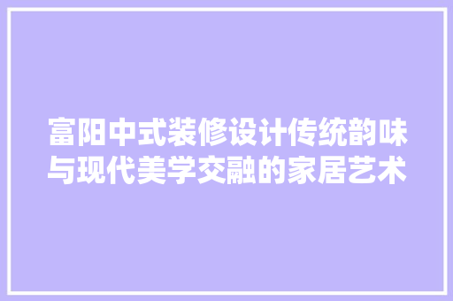 富阳中式装修设计传统韵味与现代美学交融的家居艺术