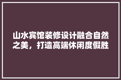 山水宾馆装修设计融合自然之美，打造高端休闲度假胜地