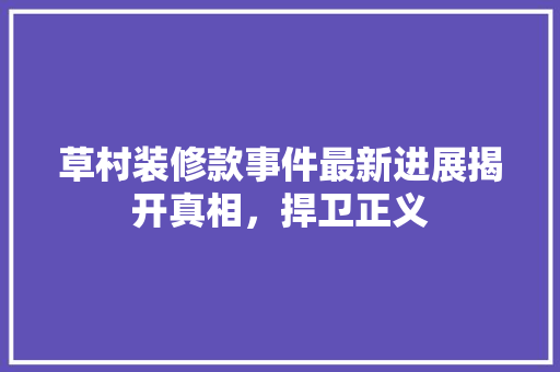 草村装修款事件最新进展揭开真相，捍卫正义  第1张