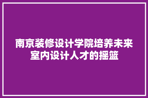 南京装修设计学院培养未来室内设计人才的摇篮  第1张