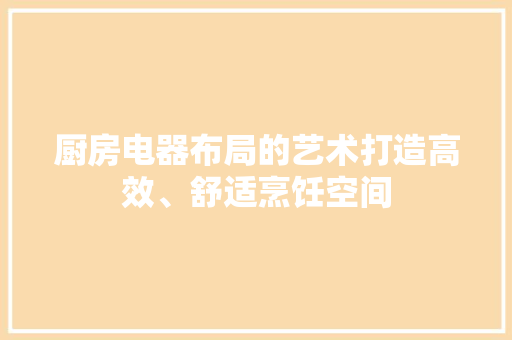 厨房电器布局的艺术打造高效、舒适烹饪空间  第1张