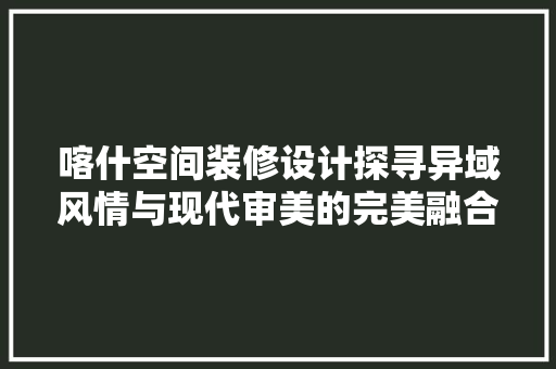 喀什空间装修设计探寻异域风情与现代审美的完美融合  第1张