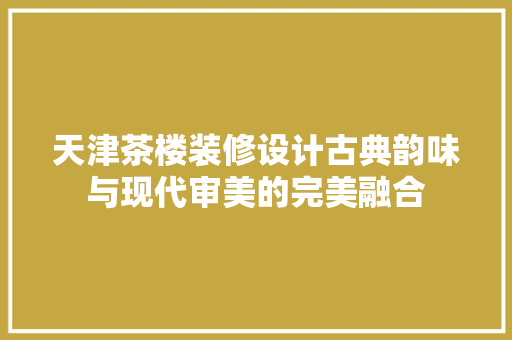 天津茶楼装修设计古典韵味与现代审美的完美融合