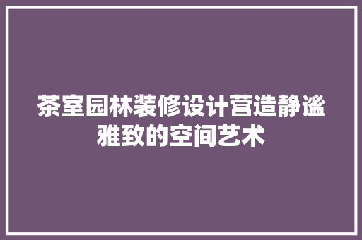 茶室园林装修设计营造静谧雅致的空间艺术