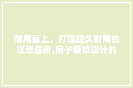 耐用至上，打造经久耐用的理想居所,房子装修设计的要点