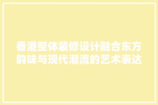 香港整体装修设计融合东方韵味与现代潮流的艺术表达