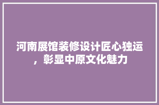 河南展馆装修设计匠心独运，彰显中原文化魅力  第1张