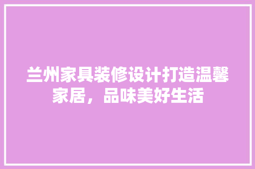 兰州家具装修设计打造温馨家居，品味美好生活  第1张
