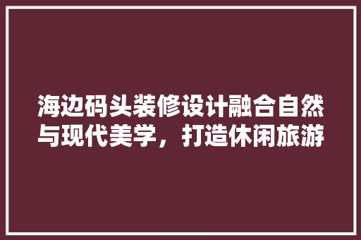 海边码头装修设计融合自然与现代美学，打造休闲旅游新地标