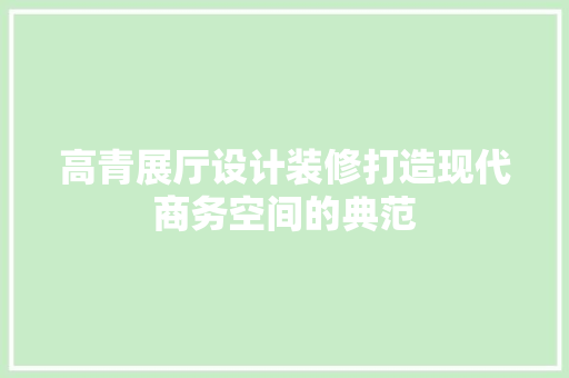 高青展厅设计装修打造现代商务空间的典范  第1张
