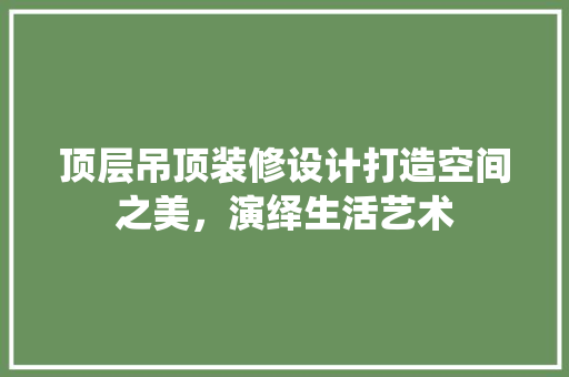 顶层吊顶装修设计打造空间之美，演绎生活艺术