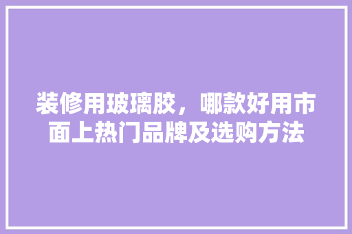 装修用玻璃胶，哪款好用市面上热门品牌及选购方法