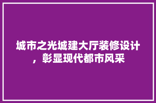 城市之光城建大厅装修设计，彰显现代都市风采