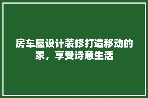 房车屋设计装修打造移动的家，享受诗意生活  第1张