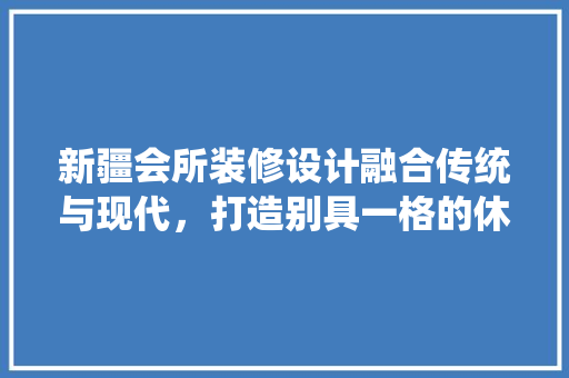 新疆会所装修设计融合传统与现代，打造别具一格的休闲胜地