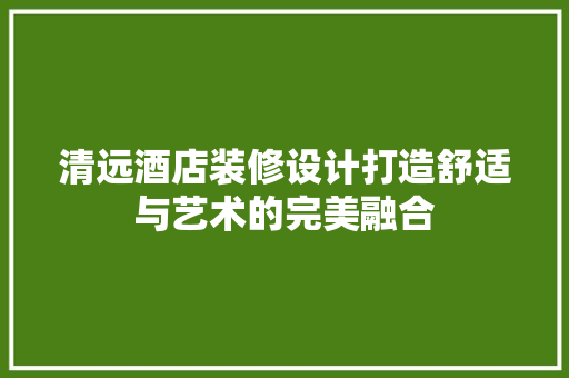 清远酒店装修设计打造舒适与艺术的完美融合