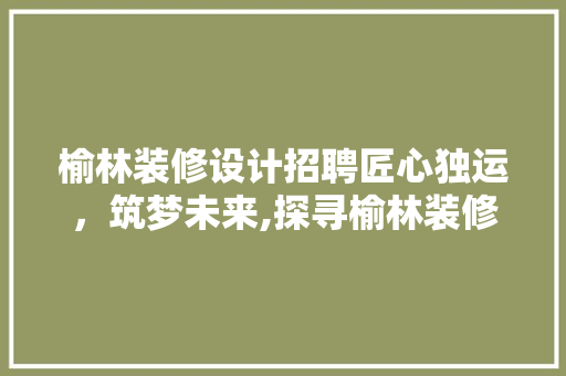 榆林装修设计招聘匠心独运，筑梦未来,探寻榆林装修设计行业的机遇与挑战  第1张
